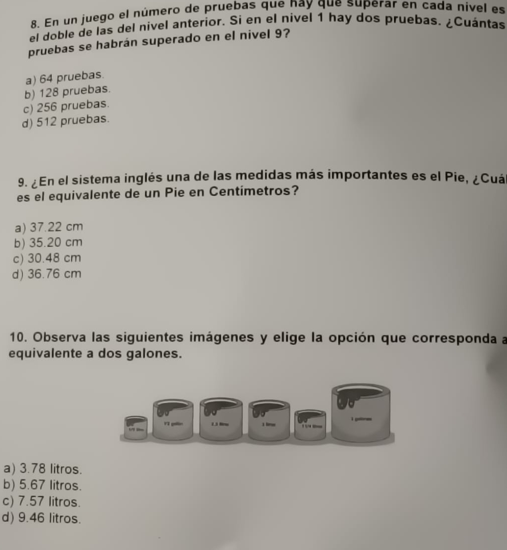 En un juego el número de pruebas que nay que superar en cada nivel es
el doble de las del nivel anterior. Si en el nivel 1 hay dos pruebas. ¿Cuántas
pruebas se habrán superado en el nivel 9?
a) 64 pruebas.
b) 128 pruebas.
c) 256 pruebas.
d) 512 pruebas.
9. ¿En el sistema inglés una de las medidas más importantes es el Pie, ¿Cuá
es el equivalente de un Pie en Centímetros?
a) 37.22 cm
b) 35.20 cm
c) 30.48 cm
d) 36.76 cm
10. Observa las siguientes imágenes y elige la opción que corresponda a
equivalente a dos galones.
a) 3.78 litros.
b) 5.67 litros.
c) 7.57 litros.
d) 9.46 litros.