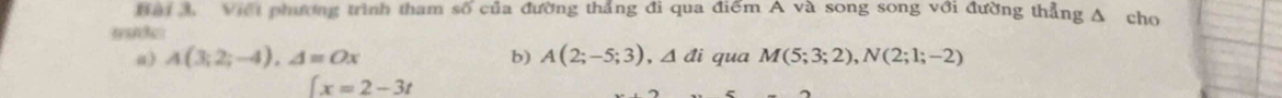 Viếi phương trình tham số của đường thẳng đi qua điểm A và song song với đường thẳng A cho 
msde 
a) A(3;2;-4), A=Ox b) A(2;-5;3), △ di qua M(5;3;2), N(2;1;-2)
 x=2-3t