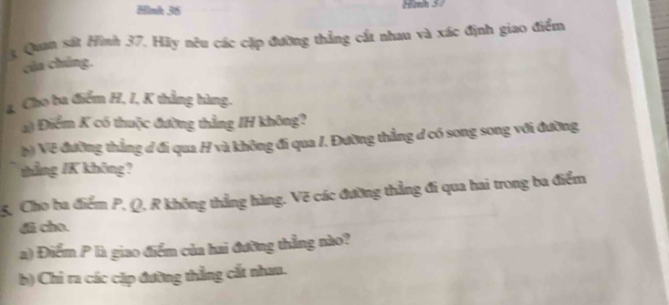 Hình 36 Hành 37
3, Quan sát Hình 37. Hãy nêu các cặp đường thẳng cất nhau và xác định giao điểm 
của chúng. 
4, Cho ba điểm H, I, K thẳng bùng. 
a) Điểm K có thuộc đường thẳng IH không? 
b) Về đường thẳng đ đi qua H và không đi qua /. Đường thẳng d có song song với đường 
thẳng /K không? 
5. Cho ba điểm P. Q, R không thẳng hàng. Vẽ các đường thẳng đi qua hai trong ba điểm 
di cho. 
) Điểm P là giao điểm của hai đưỡng thẳng nào? 
b) Chỉ ra các cặp đường thẳng cất nhau.