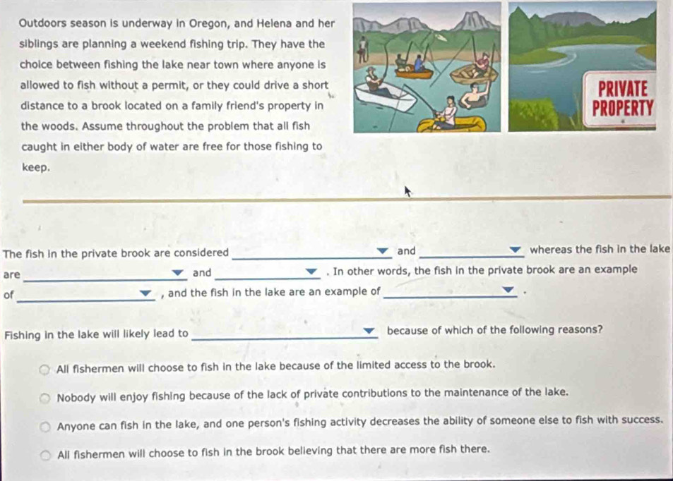 Outdoors season is underway in Oregon, and Helena and her
siblings are planning a weekend fishing trip. They have the
choice between fishing the lake near town where anyone is
allowed to fish without a permit, or they could drive a short PRIVATE
distance to a brook located on a family friend's property in PROPERTY
the woods. Assume throughout the problem that all fish
caught in either body of water are free for those fishing to
keep.
The fish in the private brook are considered _and_ whereas the fish in the lake
are_ and_ . In other words, the fish in the private brook are an example
_
of , and the fish in the lake are an example of _.
Fishing in the lake will likely lead to _because of which of the following reasons?
All fishermen will choose to fish in the lake because of the limited access to the brook.
Nobody will enjoy fishing because of the lack of private contributions to the maintenance of the lake.
Anyone can fish in the lake, and one person's fishing activity decreases the ability of someone else to fish with success.
All fishermen will choose to fish in the brook believing that there are more fish there.