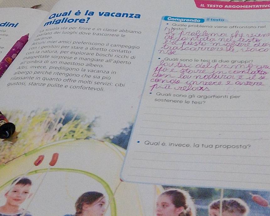 IL TESTO ARGOMENTATIV 
_ 
Qual è la vacanza Comprendo i testo 
dini migliore? 
Quale problema viene affrontato nel 
Ila 
a scuola sta per finire e in classe abbiamo 
ntre a i i u h i e tra c 
vacanze 
Alcuni miei amici preferiscono il campeggio 
tori p er stare a diretto contatto 
con la natura, per esplorare boschi ricchi di 
inaspettate sorprese e mangiare all’aperto Quali sono le tesi di due gruppi? 
all ombra di un maestoso albero 
Altri, invece, prediligono la vacanza in 
albergo perché ritengono che sia più 
rilassante in quanto offre molti servizi: cibi 
gustosi, stanze pulite e confortevoli. 
_ 
Quali sono gli argomenti per 
_ 
sostenere le tesi? 
_ 
_ 
_ 
_ 
_ 
Qual è, invece, la tua proposta? 
_ 
_ 
_