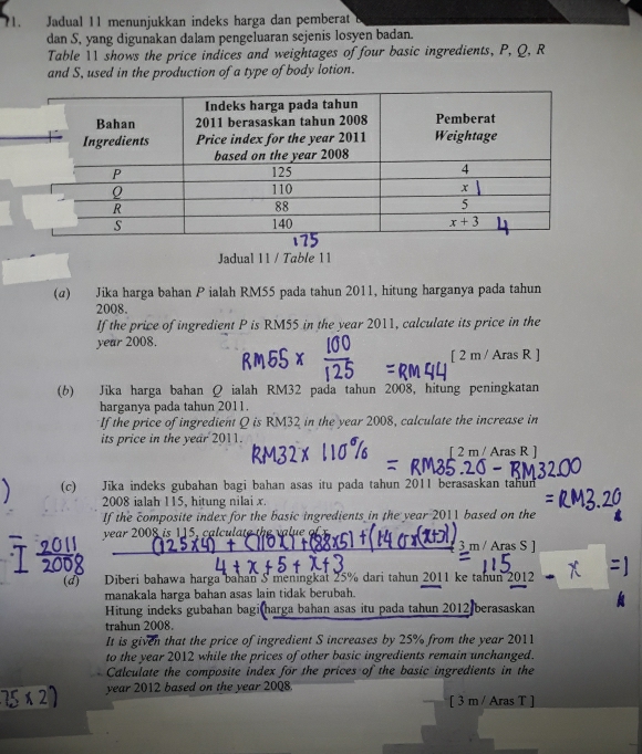 ?1.  Jadual 11 menunjukkan indeks harga dan pemberat B
dan S, yang digunakan dalam pengeluaran sejenis losyen badan.
Table 11 shows the price indices and weightages of four basic ingredients, P, Q, R
and S, used in the production of a type of body lotion.
Jadual 11 / Table 11
(α) Jika harga bahan P ialah RM55 pada tahun 2011, hitung harganya pada tahun
2008.
If the price of ingredient P is RM55 in the year 2011, calculate its price in the
year 2008.
[ 2 m / Aras R ]
(6) Jika harga bahan Q ialah RM32 pada tahun 2008, hitung peningkatan
harganya pada tahun 2011.
If the price of ingredient Q is RM32 in the year 2008, calculate the increase in
its price in the year 2011.
[ 2 m/ Aras R ]
(c) Jīka indeks gubahan bagi bahan asas itu pada tahun 2011 berasaskan tahun
2008 ialah 115, hitung nilai x.
If the composite index for the basic ingredients in the year 2011 based on the
year 2008 is 115, calculate the value of 
3 m / Aras S 
(d) Diberi bahawa harga bahan S meningkat 25% dari tahun 2011 ke tahun 2012
manakala harga bahan asas lain tidak berubah.
Hitung indeks gubahan bagi harga bahan asas itu pada tahun 2012 berasaskan
trahun 2008.
It is given that the price of ingredient S increases by 25% from the year 2011
to the year 2012 while the prices of other basic ingredients remain unchanged.
Calculate the composite index for the prices of the basic ingredients in the
year 2012 based on the year 2008.
[ 3 m / Aras T ]