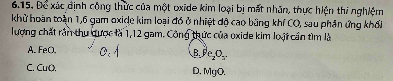 Để xác định công thức của một oxide kim loại bị mất nhãn, thực hiện thí nghiệm
khử hoàn toàn 1, 6 gam oxide kim loại đó ở nhiệt độ cao bằng khí CO, sau phản ứng khối
lượng chất rắn thu được là 1,12 gam. Công thức của oxide kim loại cần tìm là
A. FeO.
B. y e_2O_3.
C. CuO. D. MgO.