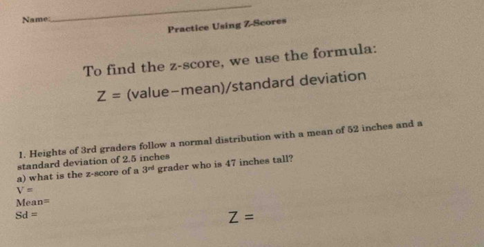 Name: 
_ 
Practice Using Z-Scores 
To find the z-score, we use the formula:
Z= (value-mean)/standard deviation 
1. Heights of 3rd graders follow a normal distribution with a mean of 52 inches and a 
standard deviation of 2.5 inches
a) what is the z-score of a 3^(rd) grader who is 47 inches tall?
V=
Mean =
Sd=
Z =