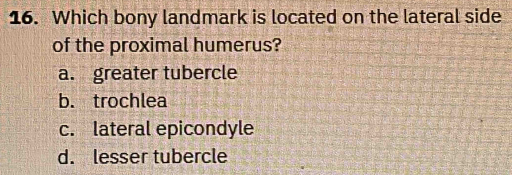 Which bony landmark is located on the lateral side
of the proximal humerus?
a. greater tubercle
b. trochlea
c. lateral epicondyle
d. lesser tubercle