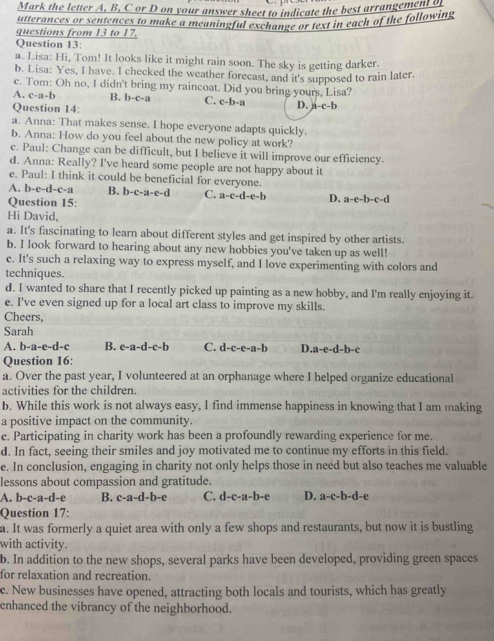 Mark the letter A, B, C or D on your answer sheet to indicate the best arrangement of
utterances or sentences to make a meaningful exchange or text in each of the following
questions from 13 to 17.
Question 13:
a. Lisa: Hi, Tom! It looks like it might rain soon. The sky is getting darker.
b. Lisa: Yes, I have. I checked the weather forecast, and it's supposed to rain later.
c. Tom: Oh no, I didn't bring my raincoat. Did you bring yours, Lisa?
A. c-a-b B. b-c-a C. c-b-a D. a-c-b
Question 14:
a. Anna: That makes sense. I hope everyone adapts quickly.
b. Anna: How do you feel about the new policy at work?
c. Paul: Change can be difficult, but I believe it will improve our efficiency.
d. Anna: Really? I've heard some people are not happy about it
e. Paul: I think it could be beneficial for everyone.
A. b-e-d-c-a B. b-c-a-e-d C. a-c-d-e-b D. a-e-b-c-d
Question 15:
Hi David,
a. It's fascinating to learn about different styles and get inspired by other artists.
b. I look forward to hearing about any new hobbies you've taken up as well!
c. It's such a relaxing way to express myself, and I love experimenting with colors and
techniques.
d. I wanted to share that I recently picked up painting as a new hobby, and I'm really enjoying it.
e. I've even signed up for a local art class to improve my skills.
Cheers,
Sarah
A. b-a-e-d-c B. e-a-d-c-b C. d-c-e-a-b D a-e-d-b-c
Question 16:
a. Over the past year, I volunteered at an orphanage where I helped organize educational
activities for the children.
b. While this work is not always easy, I find immense happiness in knowing that I am making
a positive impact on the community.
c. Participating in charity work has been a profoundly rewarding experience for me.
d. In fact, seeing their smiles and joy motivated me to continue my efforts in this field.
e. In conclusion, engaging in charity not only helps those in need but also teaches me valuable
lessons about compassion and gratitude.
A. b-c-a-d-e B. c-a-d-b-e C. d-c-a-b-e D. a-c-b-d-e
Question 17:
a. It was formerly a quiet area with only a few shops and restaurants, but now it is bustling
with activity.
b. In addition to the new shops, several parks have been developed, providing green spaces
for relaxation and recreation.
c. New businesses have opened, attracting both locals and tourists, which has greatly
enhanced the vibrancy of the neighborhood.