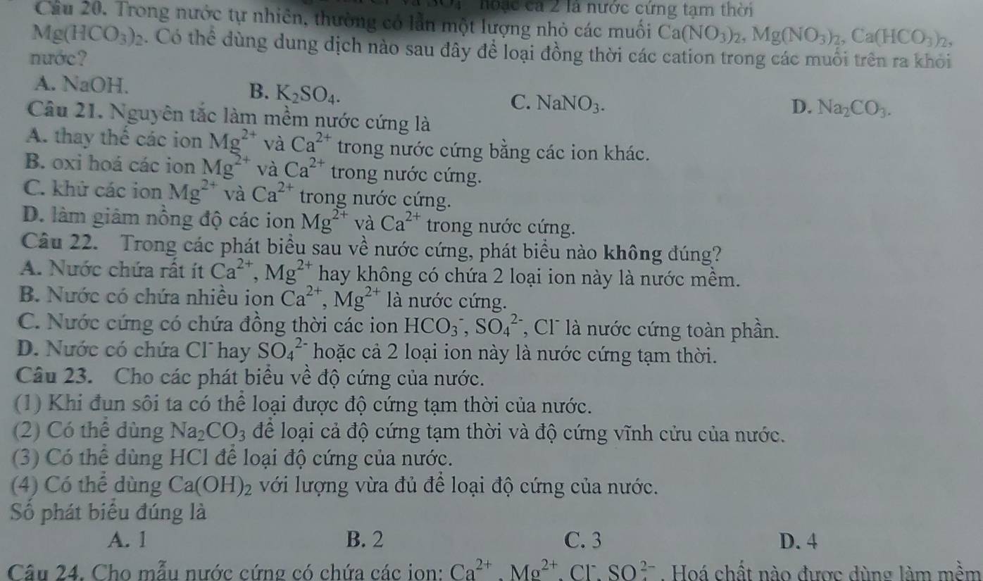 3x+y noạc ca 2 là nước cứng tạm thời
Cầu 20. Trong nước tự nhiên, thường có lần một lượng nhỏ các muối Ca(NO_3)_2,Mg(NO_3)_2,Ca(HCO_3)_2,
Mg(HCO_3)_2. Có thể dùng dung dịch nào sau đây để loại đồng thời các cation trong các muối trên ra khỏi
nước?
A. NaOH.
B. K_2SO_4.
C. NaNO_3. D. Na_2CO_3.
Câu 21. Nguyên tắc làm mềm nước cứng là
A. thay thế các ion Mg^(2+) và Ca^(2+) trong nước cứng bằng các ion khác.
B. oxi hoá các ion Mg^(2+) và Ca^(2+) trong nước cứng.
C. khử các ion Mg^(2+) và Ca^(2+) trong nước cứng.
D. làm giảm nồng độ các ion Mg^(2+) và Ca^(2+) trong nước cứng.
Câu 22. Trong các phát biểu sau về nước cứng, phát biểu nào không đúng?
A. Nước chứa rất ít Ca^(2+),Mg^(2+) hay không có chứa 2 loại ion này là nước mềm.
B. Nước có chứa nhiều ion Ca^(2+),Mg^(2+) là nước cứng.
C. Nước cứng có chứa đồng thời các ion HCO_3^(-,SO_4^(2-) * Cl  là nước cứng toàn phần.
D. Nước có chứa Clhay SO_4^(2-) hoặc cả 2 loại ion này là nước cứng tạm thời.
Câu 23. Cho các phát biểu về độ cứng của nước.
(1) Khi đun sôi ta có thể loại được độ cứng tạm thời của nước.
(2) Có thể dùng Na_2)CO_3 để loại cả độ cứng tạm thời và độ cứng vĩnh cửu của nước.
(3) Có thể dùng HCl để loại độ cứng của nước.
(4) Có thể dùng Ca(OH)_2 với lượng vừa đủ để loại độ cứng của nước.
Số phát biểu đúng là
A. 1 B. 2 C. 3 D. 4
Câu 24. Cho mẫu nước cứng có chứa các ion: Ca^(2+).Mg^(2+).Cl^-.SO^(2-). Hoá chất nào được dùng làm mềm