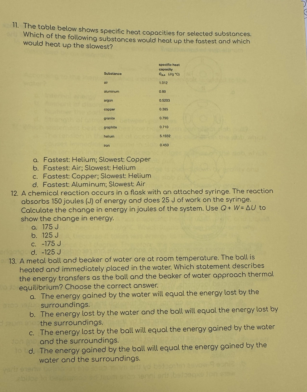 The table below shows specific heat capacities for selected substances.
Which of the following substances would heat up the fastest and which
would heat up the slowest?
specific heat
capacity
Substance Cp.s (J/g
air 1.012
aluminum 0.89
argon 0.5203
copper 0.385
granite 0.790
graphite 0.710
helium 5.1932
iron 0.450
a. Fastest: Helium; Slowest: Copper
b. Fastest: Air; Slowest: Helium
c. Fastest: Copper; Slowest: Helium
d. Fastest: Aluminum; Slowest: Air
12. A chemical reaction occurs in a flask with an attached syringe. The reaction
absorbs 150 joules (J) of energy and does 25 J of work on the syringe.
Calculate the change in energy in joules of the system. Use Q+W=△ U to
show the change in energy.
a. 175 J
b. 125 J
c. -175 J
d. -125 J
13. A metal ball and beaker of water are at room temperature. The ball is
heated and immediately placed in the water. Which statement describes
the energy transfers as the ball and the beaker of water approach thermal
equilibrium? Choose the correct answer.
a. The energy gained by the water will equal the energy lost by the
surroundings.
b. The energy lost by the water and the ball will equal the energy lost by
the surroundings.
c. The energy lost by the ball will equal the energy gained by the water
and the surroundings.
d. The energy gained by the ball will equal the energy gained by the
water and the surroundings.