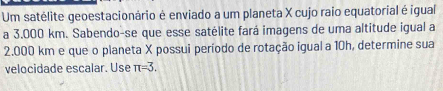 Um satélite geoestacionário é enviado a um planeta X cujo raio equatorial é igual 
a 3.000 km. Sabendo-se que esse satélite fará imagens de uma altitude igual a
2.000 km e que o planeta X possui período de rotação igual a 10h, determine sua 
velocidade escalar. Use π =3.