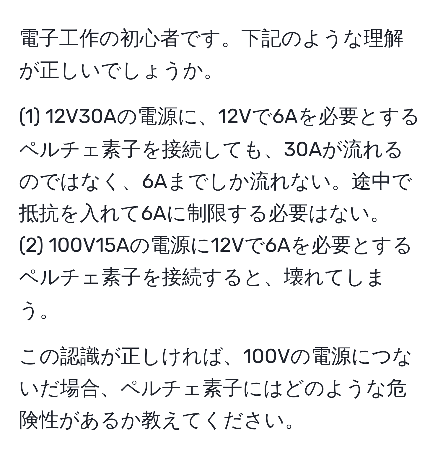 電子工作の初心者です。下記のような理解が正しいでしょうか。

(1) 12V30Aの電源に、12Vで6Aを必要とするペルチェ素子を接続しても、30Aが流れるのではなく、6Aまでしか流れない。途中で抵抗を入れて6Aに制限する必要はない。
(2) 100V15Aの電源に12Vで6Aを必要とするペルチェ素子を接続すると、壊れてしまう。

この認識が正しければ、100Vの電源につないだ場合、ペルチェ素子にはどのような危険性があるか教えてください。