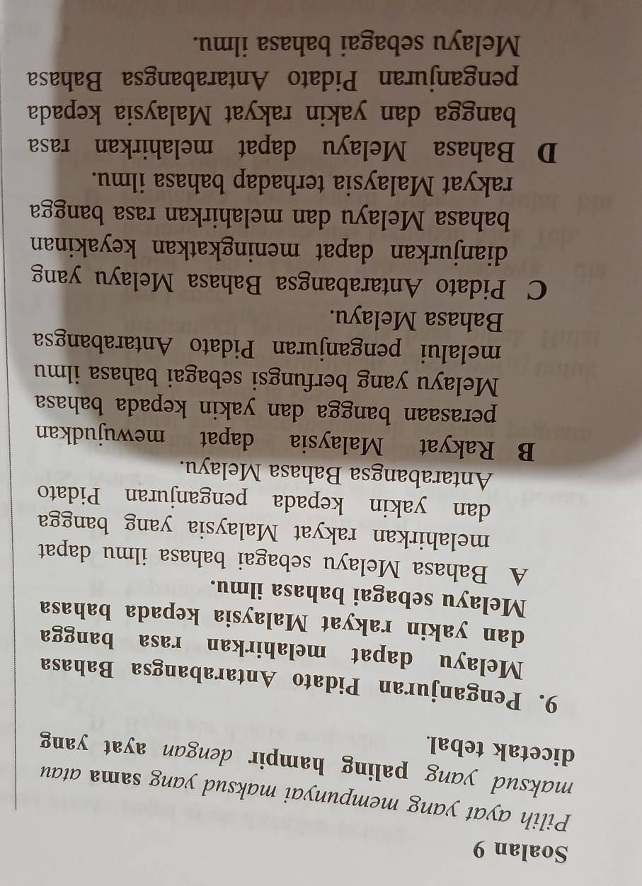 Soalan 9
Pilih ayat yang mempunyai maksud yang sama atau
maksud yang paling hampir dengan ayat yang
dicetak tebal.
9. Penganjuran Pidato Antarabangsa Bahasa
Melayu dapat melahirkan rasa bangga
dan yakin rakyat Malaysia kepada bahasa
Melayu sebagai bahasa ilmu.
A Bahasa Melayu sebagai bahasa ilmu dapat
melahirkan rakyat Malaysia yang bangga
dan yakin kepada penganjuran Pidato
Antarabangsa Bahasa Melayu.
B Rakyat Malaysia dapat mewujudkan
perasaan bangga dan yakin kepada bahasa
Melayu yang berfungsi sebagai bahasa ilmu
melalui penganjuran Pidato Antarabangsa
Bahasa Melayu.
C Pidato Antarabangsa Bahasa Melayu yang
dianjurkan dapat meningkatkan keyakinan
bahasa Melayu dan melahirkan rasa bangga
rakyat Malaysia terhadap bahasa ilmu.
D Bahasa Melayu dapat melahirkan rasa
bangga dan yakin rakyat Malaysia kepada
penganjuran Pidato Antarabangsa Bahasa
Melayu sebagai bahasa ilmu.