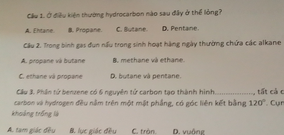 Ở điều kiện thường hydrocarbon nào sau đây ở thể lỏng?
A. Ehtane. B. Propane. C. Butane. D. Pentane.
Cầu 2. Trong bình gas đun nấu trong sinh hoạt hàng ngày thường chứa các alkane
A. propane và butane B. methane và ethane.
C. ethane và propane D. butane và pentane.
Câu 3. Phân tử benzene có 6 nguyên tử carbon tạo thành hình _tất cả c
carbon và hydrogen đều nằm trên một mặt phẳng, có góc liên kết bằng 120° *. Cụn
khoảng trống là
A. tam giác đều B. lục giác đều C. tròn. D. vuông