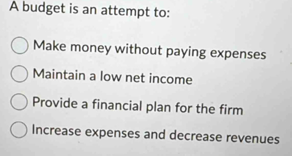 A budget is an attempt to:
Make money without paying expenses
Maintain a low net income
Provide a financial plan for the firm
Increase expenses and decrease revenues