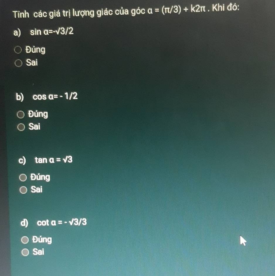 Tính các giá trị lượng giác của góc a=(π /3)+k2π. Khi đó:
a) sin a=-surd 3/2
Đúng
Sai
b) cos a=-1/2
Đúng
Sai
c) tan a=sqrt(3)
Đúng
Sai
d) c ota=-sqrt(3)/3
Đúng
Sai