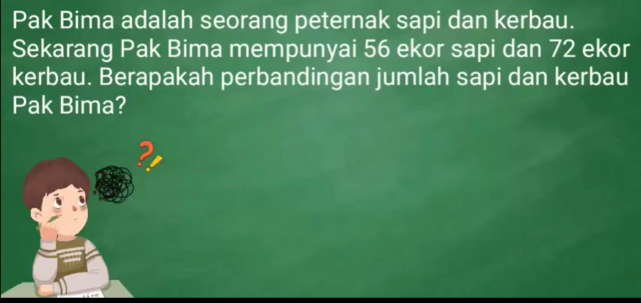 Pak Bima adalah seorang peternak sapi dan kerbau. 
Sekarang Pak Bima mempunyai 56 ekor sapi dan 72 ekor 
kerbau. Berapakah perbandingan jumlah sapi dan kerbau 
Pak Bima?