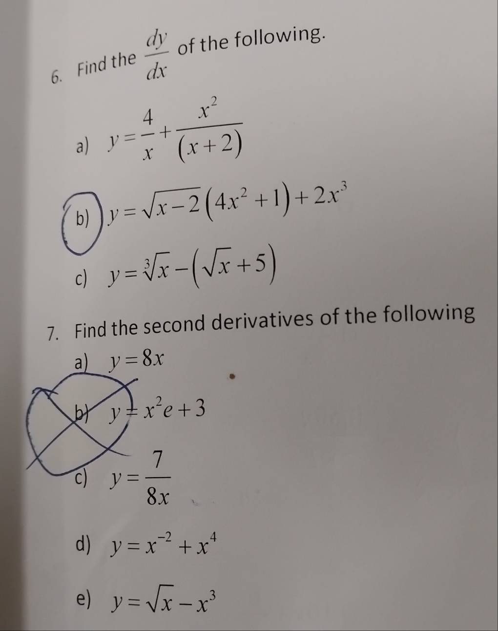 Find the  dy/dx  of the following. 
a) y= 4/x + x^2/(x+2) 
b) y=sqrt(x-2)(4x^2+1)+2x^3
c) y=sqrt[3](x)-(sqrt(x)+5)
7. Find the second derivatives of the following 
a) y=8x
b) y=x^2e+3
c) y= 7/8x 
d) y=x^(-2)+x^4
e) y=sqrt(x)-x^3