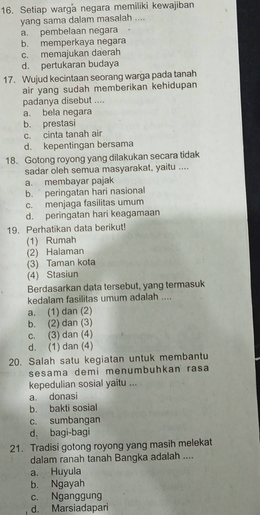 Setiap warga negara memiliki kewajiban
yang sama dalam masalah ....
a. pembelaan negara
b. memperkaya negara
c. memajukan daerah
d. pertukaran budaya
17. Wujud kecintaan seorang warga pada tanah
air yang sudah memberikan kehidupan 
padanya disebut ....
a. bela negara
b. prestasi
c. cinta tanah air
d. kepentingan bersama
18. Gotong royong yang dilakukan secara tidak
sadar oleh semua masyarakat, yaitu ....
a. membayar pajak
b. peringatan hari nasional
c. menjaga fasilitas umum
d. peringatan hari keagamaan
19. Perhatikan data berikut!
(1) Rumah
(2) Halaman
(3) Taman kota
(4) Stasiun
Berdasarkan data tersebut, yang termasuk
kedalam fasilitas umum adalah ....
a. (1) dan (2)
b. (2) dan (3)
c. (3) dan (4)
d. (1) dan (4)
20. Salah satu kegiatan untuk membantu
sesama demi menumbuhkan rasa
kepedulian sosial yaitu ...
a. donasi
b. bakti sosial
c. sumbangan
d， bagi-bagi
21. Tradisi gotong royong yang masih melekat
dalam ranah tanah Bangka adalah ....
a. Huyula
b. Ngayah
c. Nganggung
d. Marsiadapari