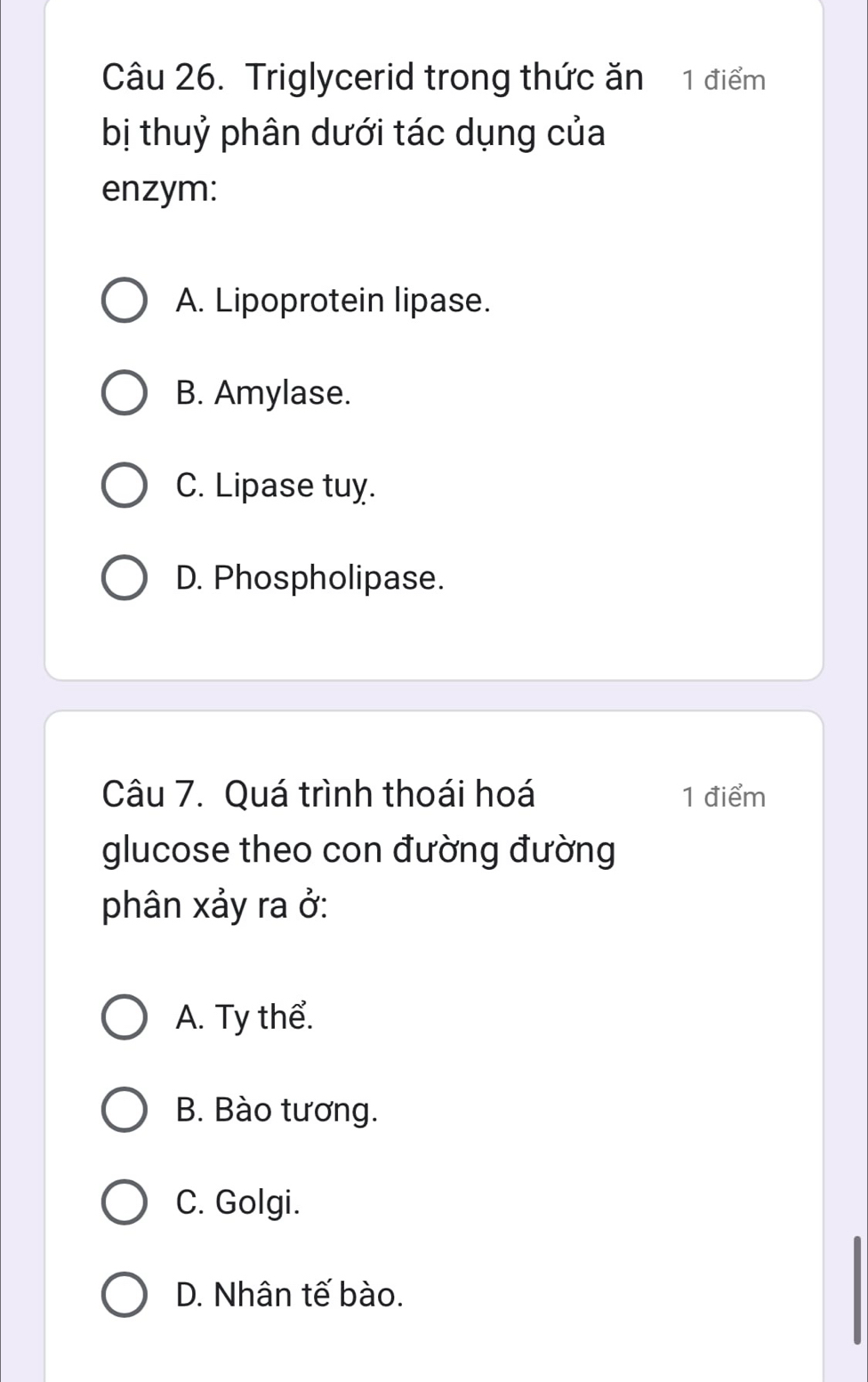 Triglycerid trong thức ăn 1 điểm
bị thuỷ phân dưới tác dụng của
enzym:
A. Lipoprotein lipase.
B. Amylase.
C. Lipase tuy.
D. Phospholipase.
Câu 7. Quá trình thoái hoá 1 điểm
glucose theo con đường đường
phân xảy ra ở:
A. Ty thể.
B. Bào tương.
C. Golgi.
D. Nhân tế bào.