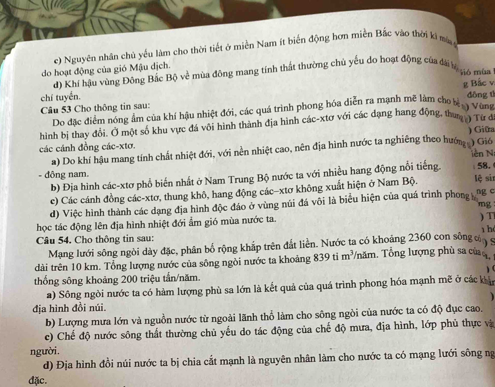 c) Nguyên nhân chủ yếu làm cho thời tiết ở miền Nam ít biến động hơn miền Bắc vào thời ki mù 
do hoạt động của gió Mậu dịch.
d) Khí hậu vùng Đông Bắc Bộ về mùa đông mang tính thất thường chủ yếu do hoạt động của dài hị 16 mùa 
g Bắc v
chí tuyến. đông tì
Câu 53 Cho thông tin sau:   Vùng
Do đặc điểm nóng ẩm của khí hậu nhiệt đới, các quá trình phong hóa diễn ra mạnh mẽ làm cho bè
hình bị thay đổi. Ở một số khu vực đá vôi hình thành địa hình các-xtơ với các dạng hang động, thung ) Từ dã
các cánh đồng các-xtơ. ) Giữa
a) Do khí hậu mang tính chất nhiệt đới, với nền nhiệt cao, nên địa hình nước ta nghiêng theo hướng ) Gió
iên N
- đông nam.
b) Địa hình các-xtơ phổ biến nhất ở Nam Trung Bộ nước ta với nhiều hang động nổi tiếng. 58.
c) Các cánh đồng các-xtơ, thung khô, hang động các-xtơ không xuất hiện ở Nam Bộ.
lệ si
d) Việc hình thành các dạng địa hình độc đáo ở vùng núi đá vôi là biểu hiện của quá trình phong h ng c
mg
học tác động lên địa hình nhiệt đới ẩm gió mùa nước ta. ) T
1hé
Câu 54. Cho thông tin sau:
Mạng lưới sông ngòi dày đặc, phân bố rộng khắp trên đất liền. Nước ta có khoảng 2360 con sông c  
dài trên 10 km. Tổng lượng nước của sông ngòi nước ta khoảng 839 ti m^3 năm. Tổng lượng phù sa của o,
)(
thống sông khoảng 200 triệu tấn/năm.
a) Sông ngòi nước ta có hàm lượng phù sa lớn là kết quả của quá trình phong hóa mạnh mẽ ở các khản

địa hình đồi núi.
b) Lượng mưa lớn và nguồn nước từ ngoài lãnh thổ làm cho sông ngòi của nước ta có độ đục cao.
c) Chế độ nước sông thất thường chủ yếu do tác động của chế độ mưa, địa hình, lớp phủ thực vật
người.
d) Địa hình đồi núi nước ta bị chia cắt mạnh là nguyên nhân làm cho nước ta có mạng lưới sông ng
đặc.