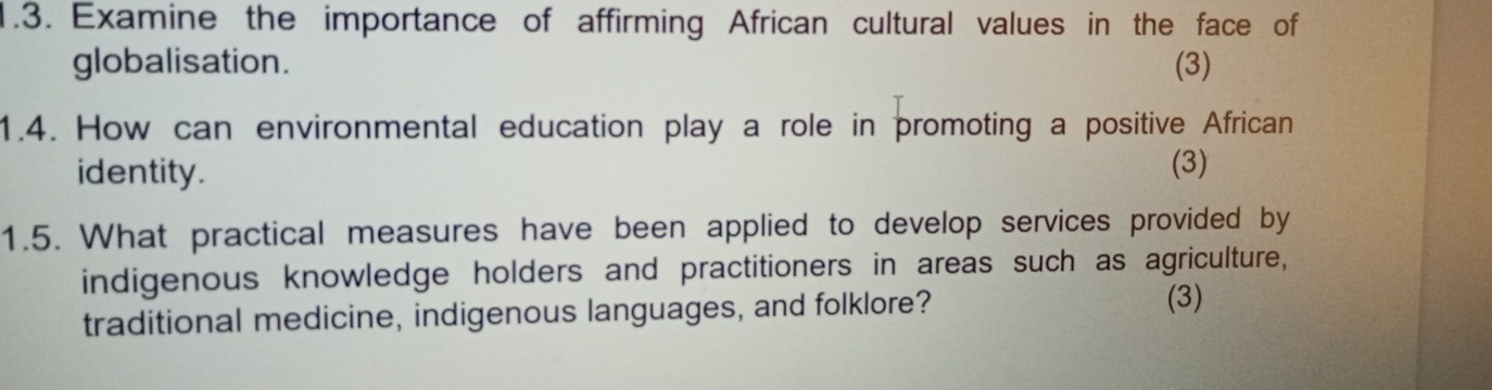 Examine the importance of affirming African cultural values in the face of 
globalisation. (3) 
1.4. How can environmental education play a role in promoting a positive African 
identity. 
(3) 
1.5. What practical measures have been applied to develop services provided by 
indigenous knowledge holders and practitioners in areas such as agriculture, 
traditional medicine, indigenous languages, and folklore? 
(3)