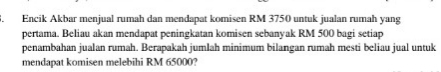 Encik Akbar menjual rumah dan mendapat komi sen RM 3750 untuk jualan rumah yang 
pertama. Beliau akan mendapat peningkatan komisen sebanyak RM 500 bagi setiap 
penambahan jualan rumah. Berapakah jumlah minimum bilangan rumah mesti beliau jual untuk 
mendapat komisen melebihi RM 65000?