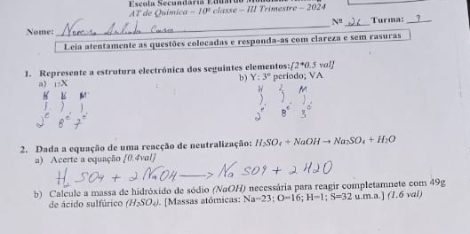 Escola Secundária Eduárdo 
AT de Química -10° classe - III Trimestre - 2024
N^t _ Turma: _> 
Nome: 
_ 
Leia atentamente as questões colocadas e responda-as com clareza e sem rasuras 
1. Represente a estrutura electrónica dos seguintes elementos: [2^*0.5wal]
b ) Y:3°
a) t? X periodo; VA 
2. Dada a equação de uma reacção de neutralização: H_2SO_4+NaOHto Na_2SO_4+H_2O
a) Acerte a equação [0.4val]
b) Calcule a massa de hidróxido de sódio (NaOH) necessária para reagir completamnete com 49g u.m.a.] (1,6val
de ácido sulfúrico (H_2SO_4). [Massas atómicas: Na-23; O=16; H=1; S=32u