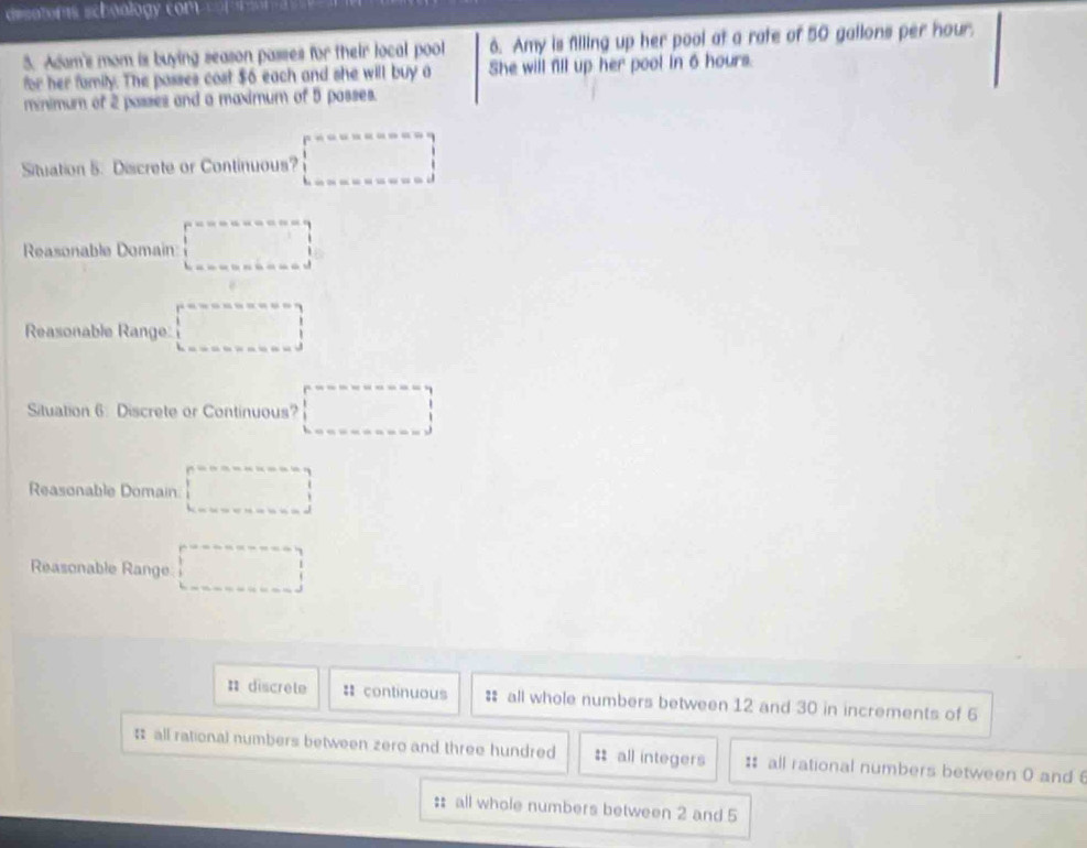 desotoms schoology com
3. Adam's mom is buying season passes for their local pool 6. Amy is filling up her pool at a rate of 50 gallons per hour.
for her family. The passes cost $6 each and she will buy a She will fill up her pool in 6 hours.
minimum of 2 passes and a maximum of 5 passes.
Situation 5. Discrete or Continuous? □ 
Reasonable Domain □ 
Reasonable Range: □ 
Situation 6: Discrete or Continuous? □ 
Reasonable Domain □ 
Reasonable Range □
: discrete : continuous # all whole numbers between 12 and 30 in increments of 6
㵘 all rational numbers between zero and three hundred = all integers : all rational numbers between 0 and 
: all whole numbers between 2 and 5