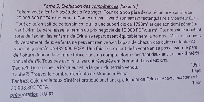 Partie B: Evaluation des compétences [5points] 
Fokam veut aller finir se études à l'étranger. Pour cela son père devra réunir une somme de
20.908.800 FCFA exactement. Pour y arriver, il vend son terrain rectangulaire à Monsieur Evina. 
Tout ce qu'on sait de ce terrain est qu'il a une superficie de 1728m^2 et que son demi périmètre 
vaut 84m. Le père laisse le terrain au prix négocié de 10.000 FCFA le m^2 Pour réunir le montant 
total de l'achat, les enfants de Evina se répartissent équitablement la somme. Mais au moment 
du versement, deux enfants ne peuvent rien verser, la part de chacun des autres enfants est 
alors augmentée de 432.000 FCFA. Une fois le montant de la vente en sa possession, le père 
de Fokam dépose la somme totale dans un compte bloqué pendant deux ans au taux d'intérêt 
annuel de t%. Tous ses avoirs lui seront révervés entièrement dans deux ans. 
Tache1: Déterminer la longueur et la largeur du terrain vendu. 1,5pt 
Tache2: Trouver le nombre d'enfants de Monsieur Evina. 1,5pt
Tache3: Calculer le taux d'intérêt pratiqué sachant que le père de Fokam recevra exactement
1,5pt
20.908.800 FCFA. 
présentation : 0,5pt