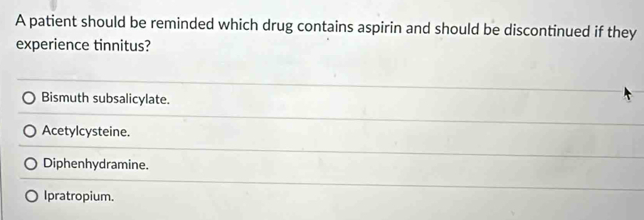 A patient should be reminded which drug contains aspirin and should be discontinued if they
experience tinnitus?
Bismuth subsalicylate.
Acetylcysteine.
Diphenhydramine.
Ipratropium.