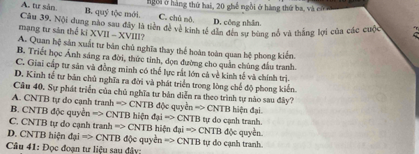 ngôi ở hàng thứ hai, 20 ghế ngồi ở hàng thứ ba, và cử m
A. tư sản. B. quý tộc mới. C. chủ nô.
D. công nhân.
Câu 39. Nội dung nào sau đây là tiền đề về kinh tế dẫn đến sự bùng nổ và thẳng lợi của các cuộc
mạng tư sản thế ki XVII - XVIII?
A. Quan hệ sản xuất tư bản chủ nghĩa thay thế hoàn toàn quan hệ phong kiến.
B. Triết học Ánh sáng ra đời, thức tỉnh, dọn đường cho quần chúng đầu tranh.
C. Giai cấp tư sản và đồng minh có thế lực rất lớn cả về kinh tế và chính trị.
D. Kinh tế tư bản chủ nghĩa ra đời và phát triển trong lòng chế độ phong kiến.
Câu 40. Sự phát triển của chủ nghĩa tự bản diễn ra theo trình tự nào sau đây?
A. CNTB tự do cạnh tranh => CNTB độc quyền => CNTB hiện đại.
B. CNTB độc quyền => CNTB hiện đại => CNTB tự do cạnh tranh.
C. CNTB tự do cạnh tranh => CNTB hiện n đại => CNTB độc quyền.
D. CNTB hiện đại => CNTB độc quyền => CNTB tự do cạnh tranh.
Câu 41: Đọc đoạn tư liệu sau đây: