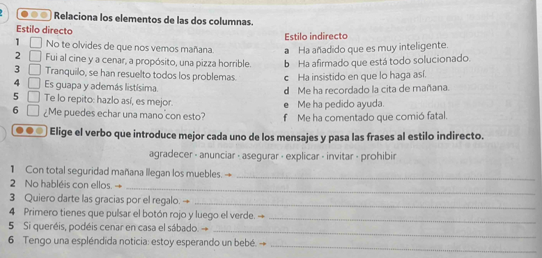 Relaciona los elementos de las dos columnas.
Estilo directo
Estilo indirecto
1 □ No te olvides de que nos vemos mañana.
a Ha añadido que es muy inteligente.
2 □ Fui al cine y a cenar, a propósito, una pizza horrible. b Ha afirmado que está todo solucionado.
3 □ Tranquilo, se han resuelto todos los problemas. c Ha insistido en que lo haga así.
4 □ Es guapa y además listísima.
d Me ha recordado la cita de mañana.
5 □ Te lo repito: hazlo así, es mejor.
e Me ha pedido ayuda.
6 □ ¿Me puedes echar una mano con esto?
f Me ha comentado que comió fatal.
Elige el verbo que introduce mejor cada uno de los mensajes y pasa las frases al estilo indirecto.
agradecer - anunciar - asegurar - explicar - invitar - prohibir
1 Con total seguridad mañana llegan los muebles. →_
_
2 No habléis con ellos. →
3 Quiero darte las gracias por el regalo. →_
4 Primero tienes que pulsar el botón rojo y luego el verde._
_
5 Si queréis, podéis cenar en casa el sábado.
6 Tengo una espléndida noticia: estoy esperando un bebé.
_