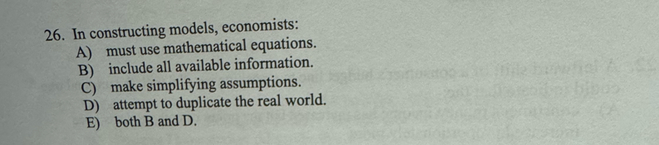 In constructing models, economists:
A) must use mathematical equations.
B) include all available information.
C) make simplifying assumptions.
D) attempt to duplicate the real world.
E) both B and D.