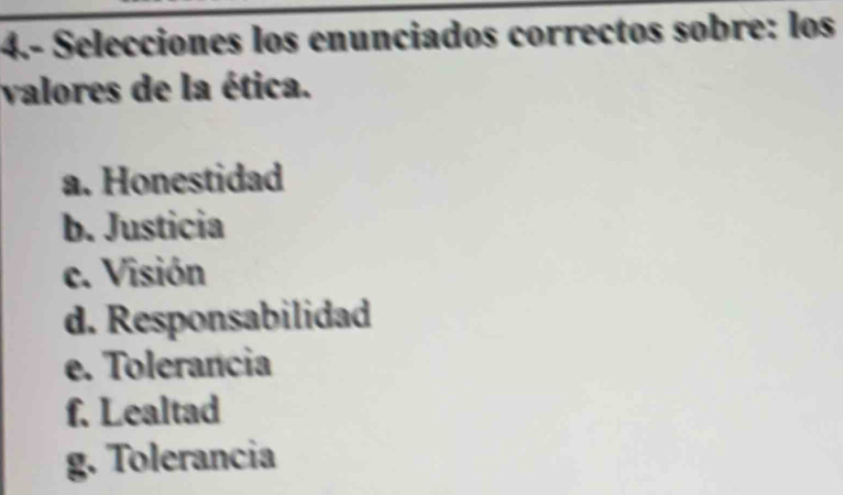 4.- Selecciones los enunciados correctos sobre: los
valores de la ética.
a. Honestidad
b. Justicia
c. Visión
d. Responsabilidad
e. Tolerancia
f. Lealtad
g. Tolerancia