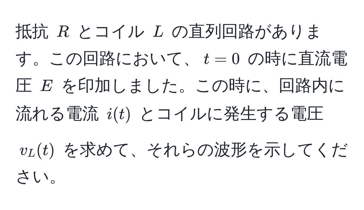 抵抗 $R$ とコイル $L$ の直列回路があります。この回路において、$t=0$ の時に直流電圧 $E$ を印加しました。この時に、回路内に流れる電流 $i(t)$ とコイルに発生する電圧 $v_L(t)$ を求めて、それらの波形を示してください。