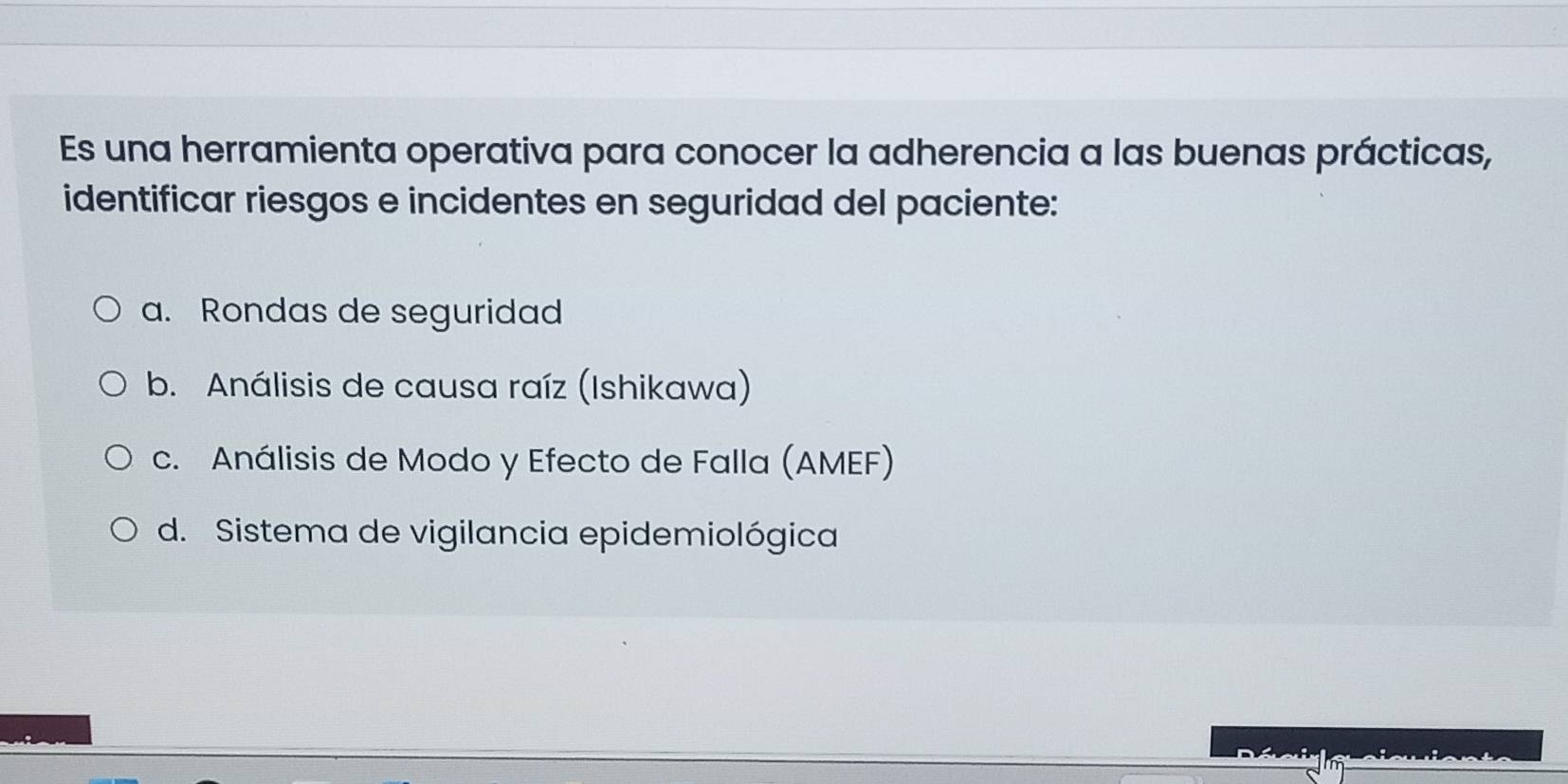 Es una herramienta operativa para conocer la adherencia a las buenas prácticas,
identificar riesgos e incidentes en seguridad del paciente:
a. Rondas de seguridad
b. Análisis de causa raíz (Ishikawa)
c. Análisis de Modo y Efecto de Falla (AMEF)
d. Sistema de vigilancia epidemiológica