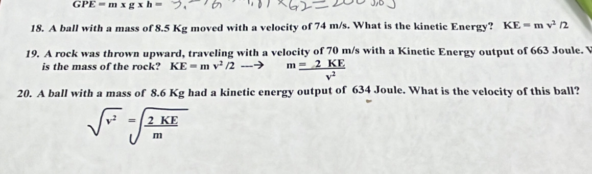 GPE=m* g* h=
18. A ball with a mass of 8.5 Kg moved with a velocity of 74 m/s. What is the kinetic Energy? KE=mv^2/2
19. A rock was thrown upward, traveling with a velocity of 70 m/s with a Kinetic Energy output of 663 Joule. V 
is the mass of the rock? KE=mv^2/2to m =2KE/v^2 
20. A ball with a mass of 8.6 Kg had a kinetic energy output of 634 Joule. What is the velocity of this ball?
sqrt(v^2)=sqrt(frac 2KE)m