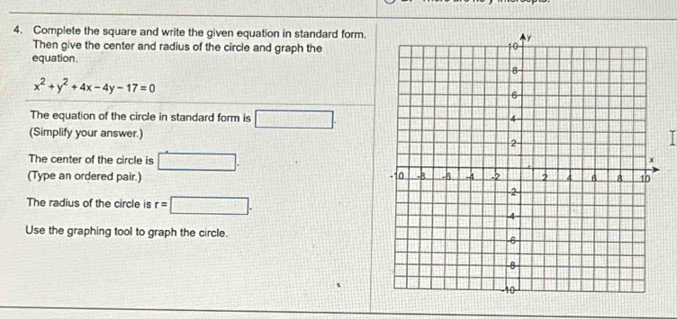 Complete the square and write the given equation in standard form. 
Then give the center and radius of the circle and graph the 
equation.
x^2+y^2+4x-4y-17=0
The equation of the circle in standard form is □. 
(Simplify your answer.) 
The center of the circle is □. 
(Type an ordered pair.) 
The radius of the circle is r=□. 
Use the graphing tool to graph the circle.