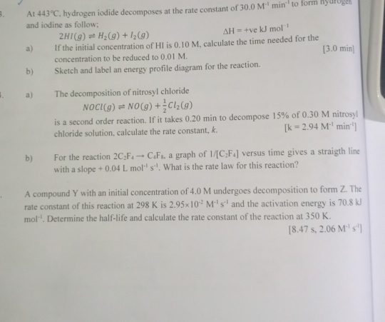 At 443°C. hydrogen iodide decomposes at the rate constant of 30.0M^(-1)min^(-1) to form nyaroge 
and iodine as follow;
2HI(g)leftharpoons H_2(g)+I_2(g)
Delta H=+vekJmol^(-1)
a) If the initial concentration of HI is 0.10 M, calculate the time needed for the [3.0 min ] 
concentration to be reduced to 0.01 M. 
b) Sketch and label an energy profile diagram for the reaction. 
a) The decomposition of nitrosyl chloride
NOCl(g)leftharpoons NO(g)+ 1/2 Cl_2(g)
is a second order reaction. If it takes 0.20 min to decompose 15% of 0.30 M nitrosyl 
chloride solution, calculate the rate constant, k. [k=2.94M^(-1)min^(-1)]
b) For the reaction 2C_2F_4to C_4F_8 , a graph of 1/[C_2F_4] versus time gives a straigth line 
with a slope +0.04Lmol^(-1)s^(-1). What is the rate law for this reaction? 
A compound Y with an initial concentration of 4.0 M undergoes decomposition to form Z. The 
rate constant of this reaction at 298 K is 2.95* 10^(-2)M^(-1)s^(-1) and the activation energy is 70.8 kJ
mol^(-1). Determine the half-life and calculate the rate constant of the reaction at 350 K.
[8.47s,2.06M^(-1)s^(-1)]