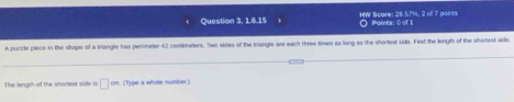 Question 3, 1.6.15 HW Scare: 28.5714, 2 of 7 paints ○ Points: ② of 1 
A purzie piece in the shape of a bangle has permeter 42 centimeters. Two sides of the triangle are each three times as long as the shortest side. Find the length of the shonest side. 
The length of the shortest side is □° om. (Type a whole number.)