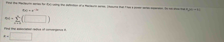 Find the Maclaurin series for f(x) using the definition of a Maclaurin series. [Assume that f has a power series expansion. Do not show that R_n(x)to 0.]
f(x)=e^(-3x)
f(x)=sumlimits _(n=0)^(∈fty)(□ )
Find the associated radius of convergence R.
R=□