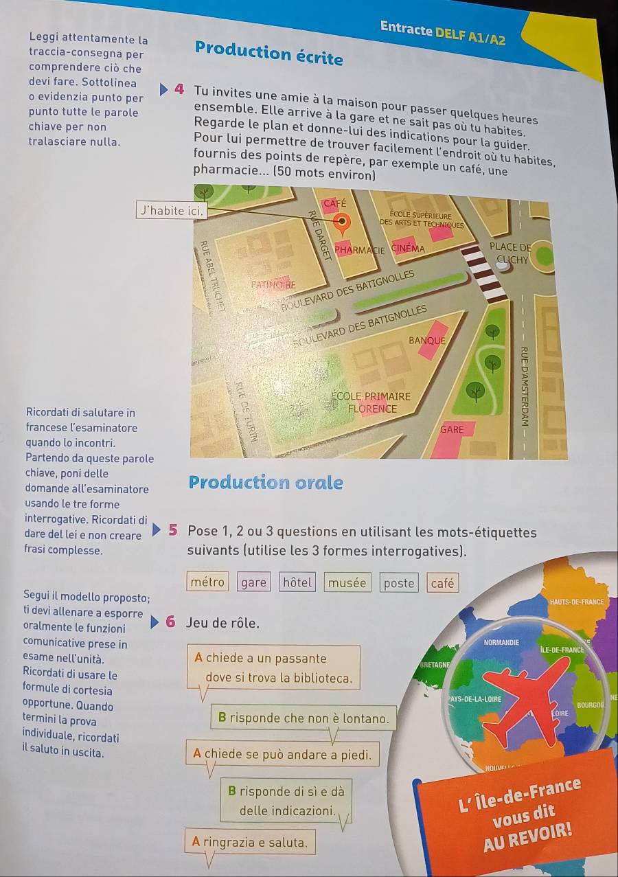 Entracte DELF A1/A2
Leggi attentamente la
traccia-consegna per
Production écrite
comprendere ciò che
o evidenzia punto per
devi fare. Sottolinea 4 Tu invites une amie à la maison pour passer quelques heures
punto tutte le parole
ensemble. Elle arrive à la gare et ne sait pas où tu habites.
Regarde le plan et donne-lui des indications pour la guider.
tralasciare nulla.
chiave per non Pour lui permettre de trouver facilement l’endroit où tu habites,
fournis des points de repère, par exemple un café, une
pharmacie... (50 mots environ)
Ricordati di salutare in
francese l’esaminatore
quando lo incontri.
Partendo da queste par
chiave, poni delle Production orale
domande all’esaminatore
usando le tre forme
interrogative. Ricordati di
dare del lei e non creare 5 Pose 1, 2 ou 3 questions en utilisant les mots-étiquettes
frasi complesse. suivants (utilise les 3 formes interrogatives).
métro gare hôtel musée poste café
Segui il modello proposto;
ti devi allenare a esporre
oralmente le funzioni 6 Jeu de rôle.
NORMANDIE
comunicative prese in Île-De-Frang
esame nell'unità. A chiede a un passante
RETAGNI
Ricordati di usare le dove si trova la biblioteca.
formule di cortesia
PAYS-DE-LA-LOIRE
opportune. Quando
termini la prova
B risponde che non è lontano.
individuale, ricordati
il saluto in uscita.
A chiede se può andare a piedi.
B risponde di sì e dà
delle indicazioni.
L' Île-de-France
vous dit
A ringrazia e saluta.
AU REVOIR!