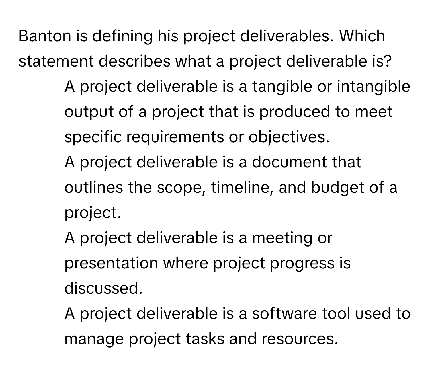 Banton is defining his project deliverables. Which statement describes what a project deliverable is?

1) A project deliverable is a tangible or intangible output of a project that is produced to meet specific requirements or objectives. 
2) A project deliverable is a document that outlines the scope, timeline, and budget of a project. 
3) A project deliverable is a meeting or presentation where project progress is discussed. 
4) A project deliverable is a software tool used to manage project tasks and resources.