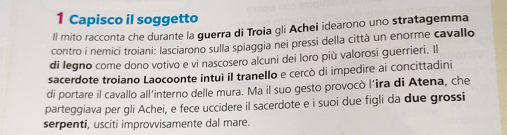 Capisco il soggetto 
ll mito racconta che durante la guerra di Troia gli Achei idearono uno stratagemma 
contro i nemici troiani: lasciarono sulla spiaggia nei pressi della città un enorme cavallo 
di legno come dono votivo e vi nascosero alcuni dei loro più valorosi guerrieri. Il 
sacerdote troiano Laocoonte intuì il tranello e cercò di impedire ai concittadini 
di portare il cavallo all’interno delle mura. Ma il suo gesto provocò l’ira di Atena, che 
parteggiava per gli Achei, e fece uccidere il sacerdote e i suoi due figli da due grossi 
serpenti, usciti improvvisamente dal mare.