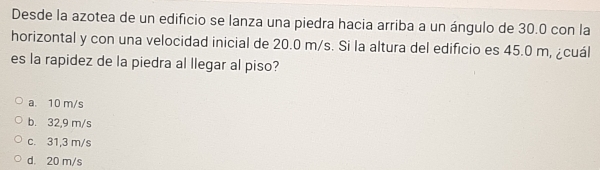 Desde la azotea de un edificio se lanza una piedra hacia arriba a un ángulo de 30.0 con la
horizontal y con una velocidad inicial de 20.0 m/s. Si la altura del edificio es 45.0 m, ¿cuál
es la rapidez de la piedra al llegar al piso?
a. 10 m/s
b. 32,9 m/s
c. 31,3 m/s
d. 20 m/s