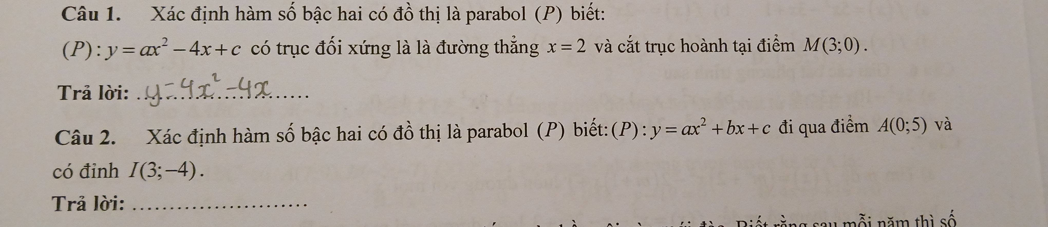 Xác định hàm số bậc hai có đồ thị là parabol (P) biết: 
(P) ^·  y=ax^2-4x+c có trục đối xứng là là đường thẳng x=2 và cắt trục hoành tại điểm M(3;0). 
Trả lời:_ 
Câu 2. Xác định hàm số bậc hai có đồ thị là parabol (P) biết:(P): y=ax^2+bx+c đi qua điểm A(0;5) và 
có đỉnh I(3;-4). 
Trả lời:_ 
A m ỗi năm thì số