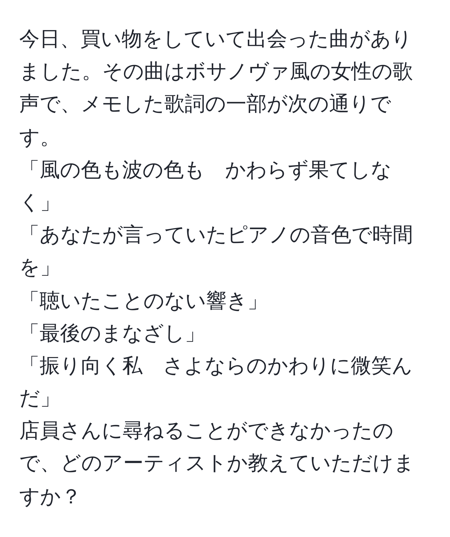 今日、買い物をしていて出会った曲がありました。その曲はボサノヴァ風の女性の歌声で、メモした歌詞の一部が次の通りです。  
「風の色も波の色も　かわらず果てしなく」  
「あなたが言っていたピアノの音色で時間を」  
「聴いたことのない響き」  
「最後のまなざし」  
「振り向く私　さよならのかわりに微笑んだ」  
店員さんに尋ねることができなかったので、どのアーティストか教えていただけますか？