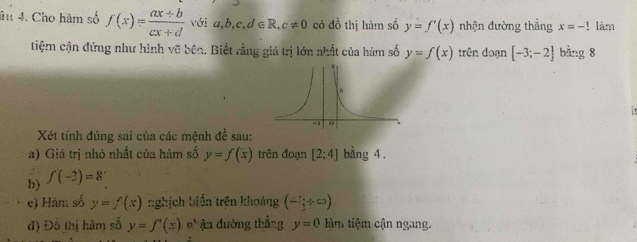 âu 4. Cho hàm số f(x)= (ax+b)/cx+d  với a,b,c,d∈ R, c!= 0 có đồ thị hàm số y=f'(x) nhận đường thẳng x=-1! làm 
tiệm cận đứng như hình vẽ bêc. Biết rằng giá trị lớn nhất của hàm số y=f(x) trên đoạn [-3;-2] bằng 8
Xét tính đúng sai của các mệnh đề sau: 
a) Giá trị nhỏ nhất của hàm số y=f(x) trên đoạn [2;4] bằng 4. 
b) f(-3)=8
e) Hàm số y=f(x) nghịch biến trên khoảng (-frac 3+∈fty )
đ) Đồ thị hàm số y=f'(x) Đ ận đường thẳng y=0 tàm tiệm cận ngang.