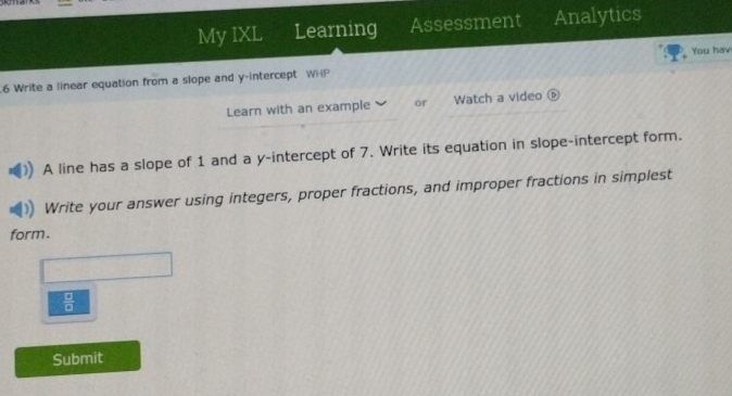 My IXL Learning Assessment Analytics 
You hav 
.6 Write a linear equation from a slope and y-intercept WHP 
Learn with an example or Watch a video ⑥ 
A line has a slope of 1 and a y-intercept of 7. Write its equation in slope-intercept form. 
Write your answer using integers, proper fractions, and improper fractions in simplest 
form.
 □ /□  
Submit