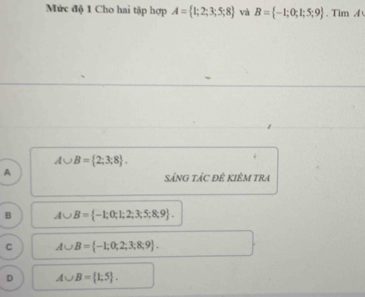 Mức độ 1 Cho hai tập hợp A= 1;2;3;5;8 và B= -1;0;1;5;9. Tìm A
A∪ B= 2;3;8. 
A
SÁNG TÁC ĐÊ KIÊM TRA
B A∪ B= -1;0;1;2;3;5;8;9.
C A∪ B= -1;0;2;3;8;9.
D A∪ B= 1;5.