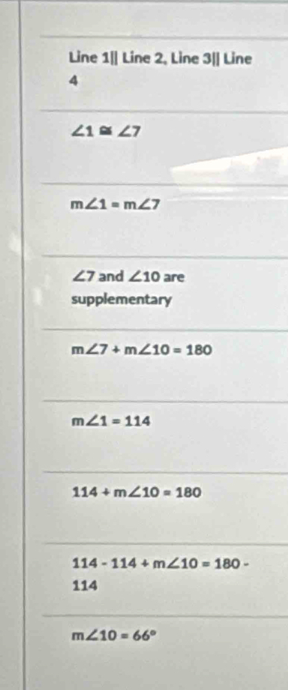 Line 1|| Line 2, Line 3|| Line
4
∠ 1≌ ∠ 7
m∠ 1=m∠ 7
∠ 7 and ∠ 10 are
supplementary
m∠ 7+m∠ 10=180
m∠ 1=114
114+m∠ 10=180
114-114+m∠ 10=180-
114
m∠ 10=66°